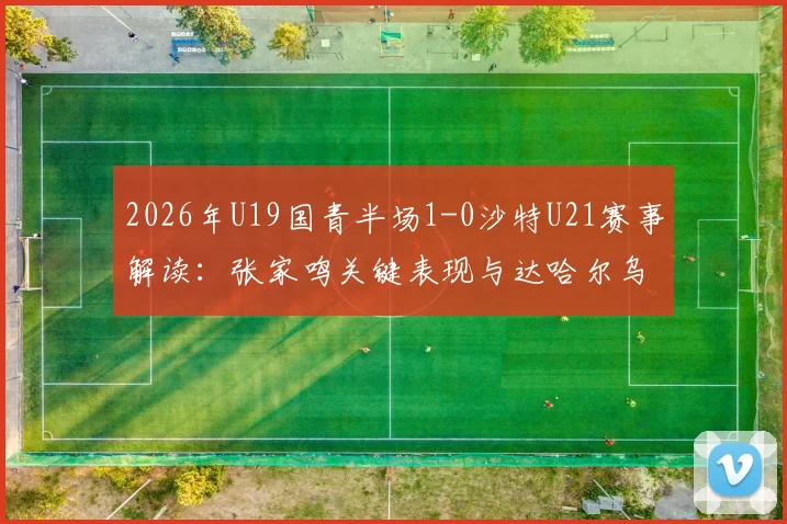 2026年U19国青半场1-0沙特U21赛事解读：张家鸣关键表现与达哈尔乌龙球全回顾