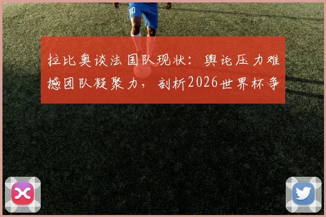 拉比奥谈法国队现状:舆论压力难撼团队凝聚力,剖析2026世界杯争冠路上的真实挑战