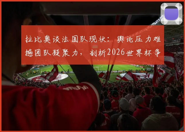拉比奥谈法国队现状：舆论压力难撼团队凝聚力，剖析2026世界杯争冠路上的真实挑战