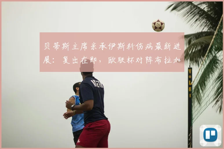 贝蒂斯主席亲承伊斯科伤病最新进展:复出在即,欧联杯对阵布拉加胜负难料,球队前景深度解析