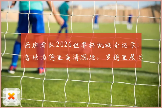 西班牙队2026世界杯凯旋全记录：落地马德里高清现场，罗德里展示大力神杯瞬间引爆狂欢