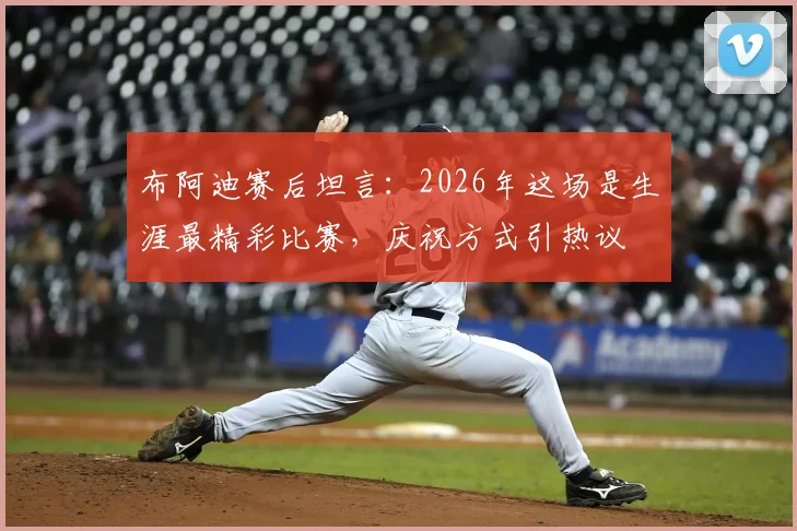布阿迪赛后坦言：2026年这场是生涯最精彩比赛，庆祝方式引热议