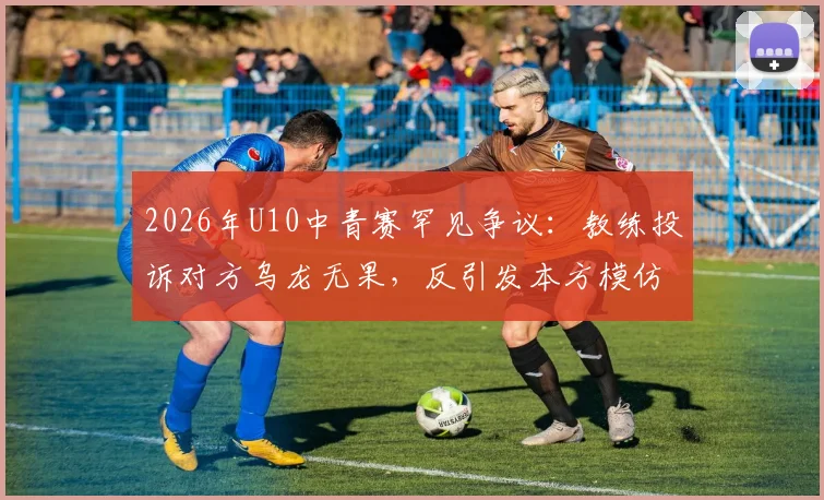 2026年U10中青赛罕见争议:教练投诉对方乌龙无果,反引发本方模仿,青训赛场纪律问题引深思