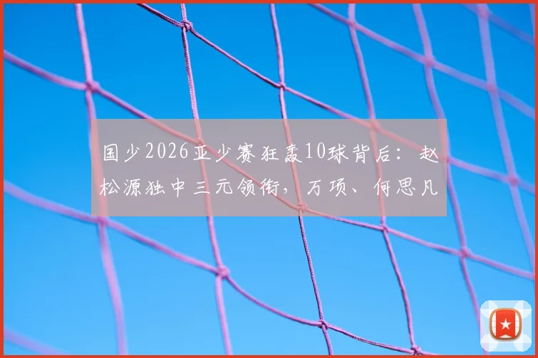 国少2026亚少赛狂轰10球背后:赵松源独中三元领衔,万项、何思凡贡献两射一传,解析新一代锋线崛起之路