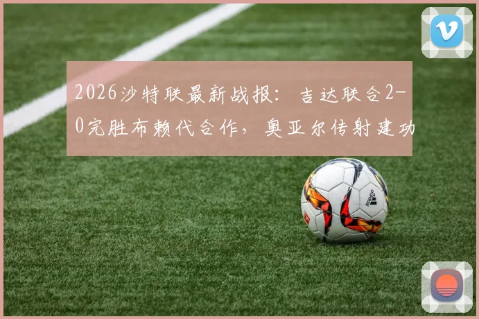 2026沙特联最新战报：吉达联合2-0完胜布赖代合作，奥亚尔传射建功领跑积分榜