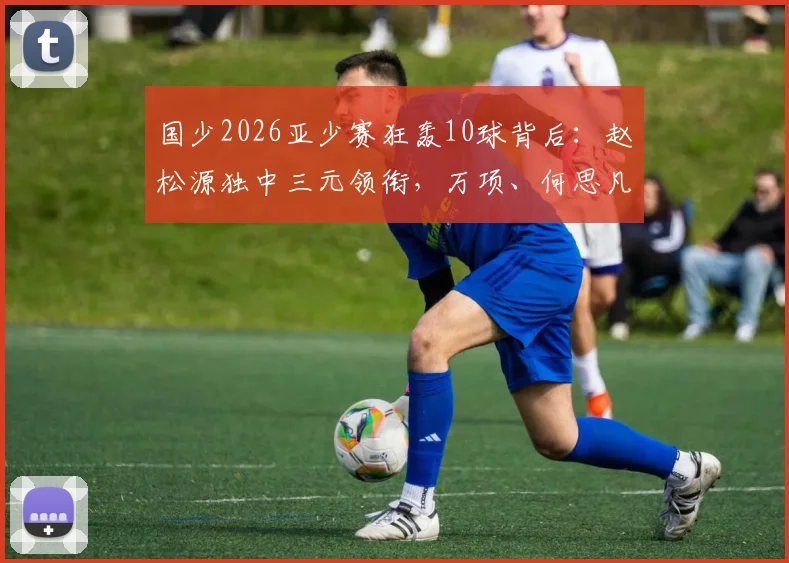 国少2026亚少赛狂轰10球背后：赵松源独中三元领衔，万项、何思凡贡献两射一传，解析新一代锋线崛起之路