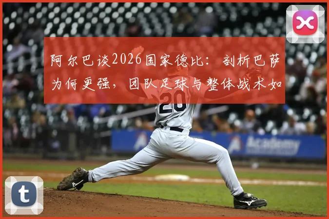 阿尔巴谈2026国家德比:剖析巴萨为何更强,团队足球与整体战术如何击败皇马