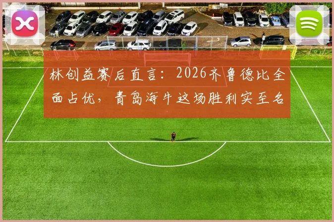 林创益赛后直言:2026齐鲁德比全面占优,青岛海牛这场胜利实至名归