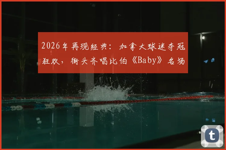 2026年再现经典：加拿大球迷夺冠狂欢，街头齐唱比伯《Baby》名场面视频全记录，盘点全球球迷自发庆祝感人瞬间