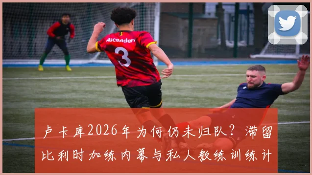 卢卡库2026年为何仍未归队？滞留比利时加练内幕与私人教练训练计划全解析