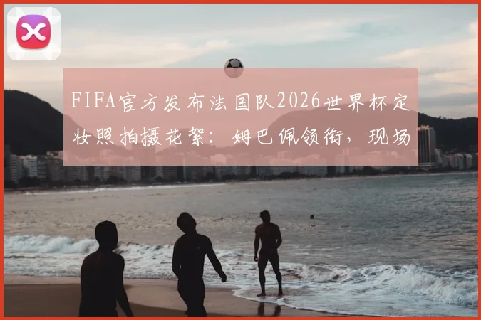 FIFA官方发布法国队2026世界杯定妆照拍摄花絮:姆巴佩领衔,现场高清镜头直击球星真实瞬间