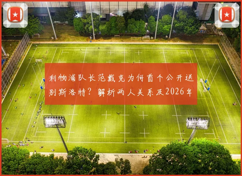 利物浦队长范戴克为何首个公开送别斯洛特？解析两人关系及2026年离任后球队反应
