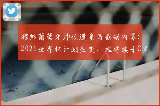 穆帅葡萄牙帅位遭皇马截胡内幕:2026世界杯计划生变,谁将接手C罗最后一舞?