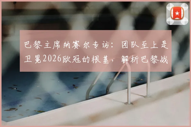 巴黎主席纳赛尔专访:团队至上是卫冕2026欧冠的根基,解析巴黎战术体系与阵容深度