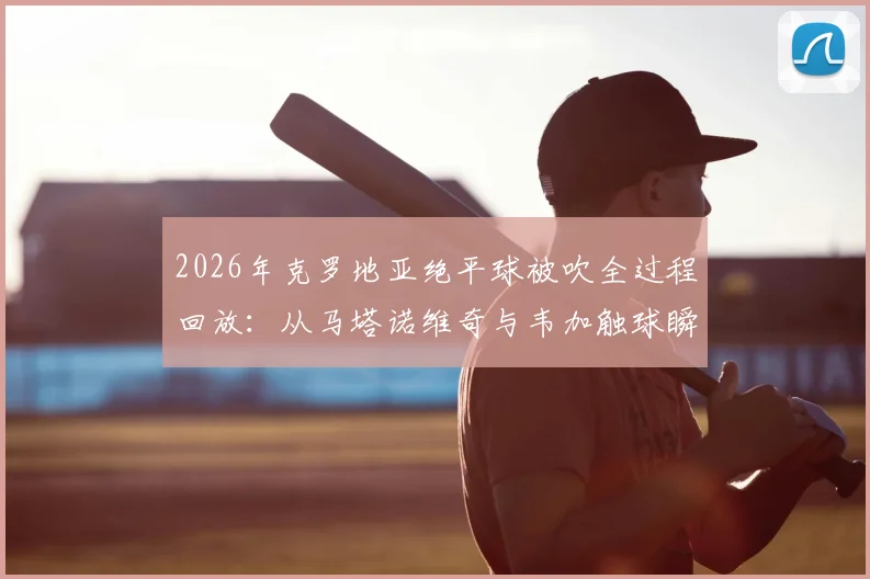 2026年克罗地亚绝平球被吹全过程回放:从马塔诺维奇与韦加触球瞬间解读FIFA官方判罚依据