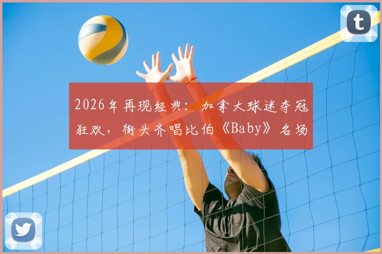 2026年再现经典：加拿大球迷夺冠狂欢，街头齐唱比伯《Baby》名场面视频全记录，盘点全球球迷自发庆祝感人瞬间