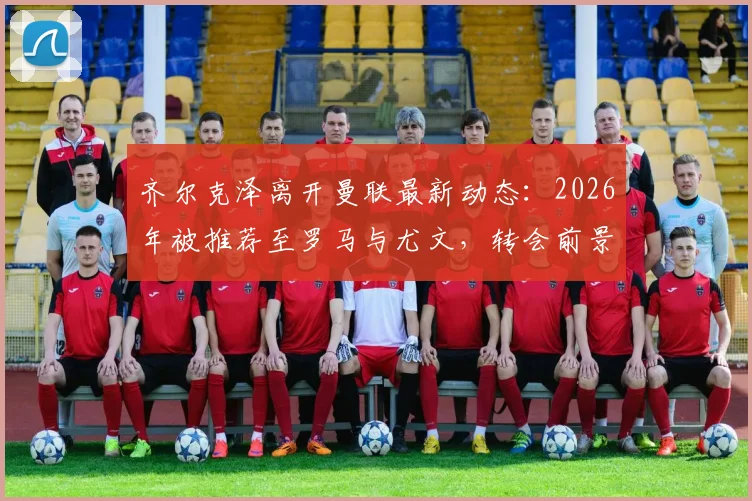 齐尔克泽离开曼联最新动态:2026年被推荐至罗马与尤文,转会前景深度分析