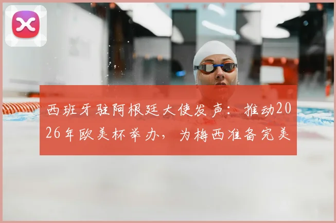 西班牙驻阿根廷大使发声:推动2026年欧美杯举办,为梅西准备完美告别赛程