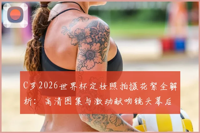 C罗2026世界杯定妆照拍摄花絮全解析:高清图集与激动献吻镜头幕后细节首曝光
