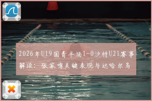 2026年U19国青半场1-0沙特U21赛事解读:张家鸣关键表现与达哈尔乌龙球全回顾