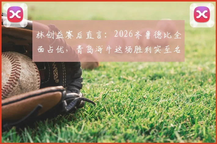 林创益赛后直言:2026齐鲁德比全面占优,青岛海牛这场胜利实至名归