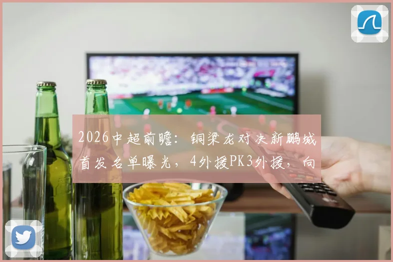 2026中超前瞻：铜梁龙对决新鹏城首发名单曝光，4外援PK3外援，向余望、周定洋领衔出战