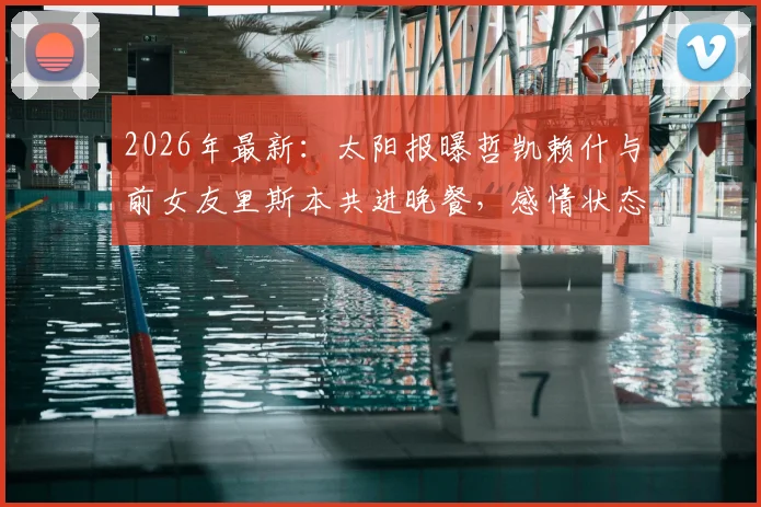 2026年最新：太阳报曝哲凯赖什与前女友里斯本共进晚餐，感情状态引球迷热议与猜测