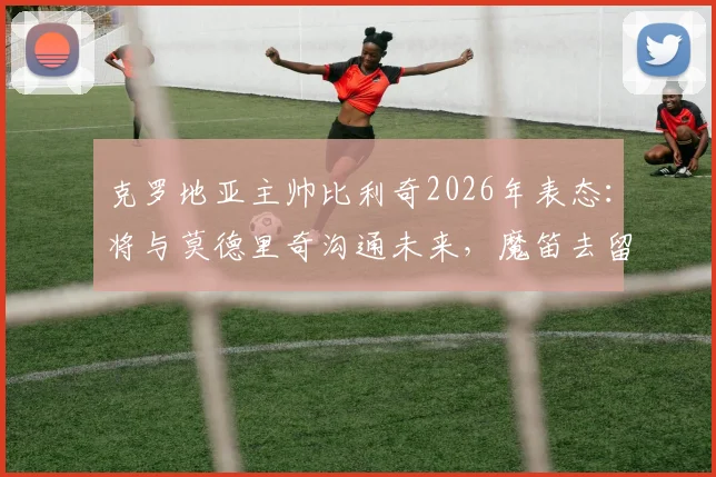 克罗地亚主帅比利奇2026年表态：将与莫德里奇沟通未来，魔笛去留问题由本人最终决定
