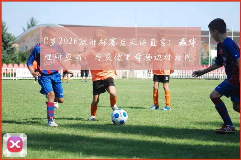 C罗2026欧洲杯赛后采访直言：赢球理所应当，与莫德里奇场边对话内容首次公开
