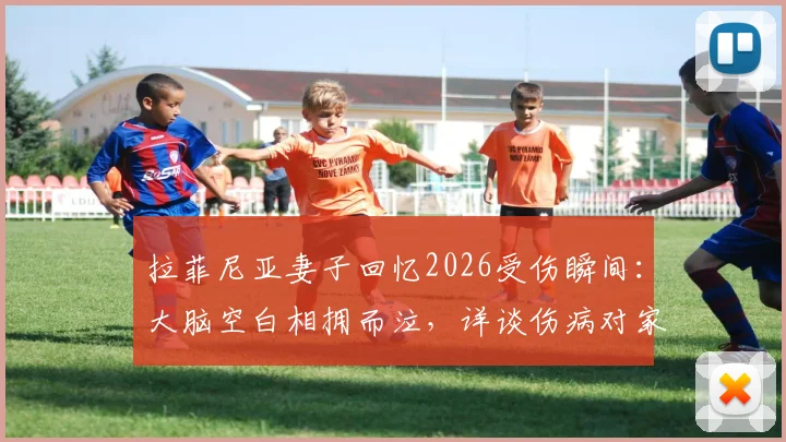 拉菲尼亚妻子回忆2026受伤瞬间：大脑空白相拥而泣，详谈伤病对家庭与职业生涯的影响