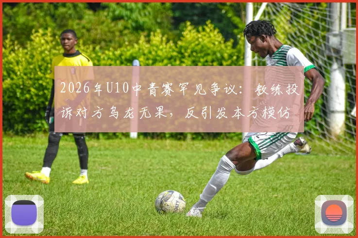 2026年U10中青赛罕见争议:教练投诉对方乌龙无果,反引发本方模仿,青训赛场纪律问题引深思
