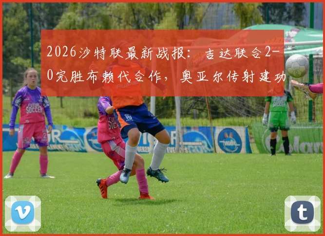 2026沙特联最新战报：吉达联合2-0完胜布赖代合作，奥亚尔传射建功领跑积分榜