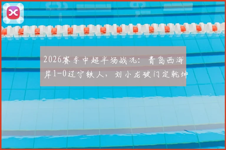 2026赛季中超半场战况：青岛西海岸1-0辽宁铁人，刘小龙破门定乾坤，实时分析球迷热议
