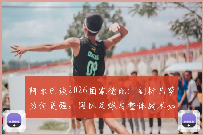 阿尔巴谈2026国家德比：剖析巴萨为何更强，团队足球与整体战术如何击败皇马