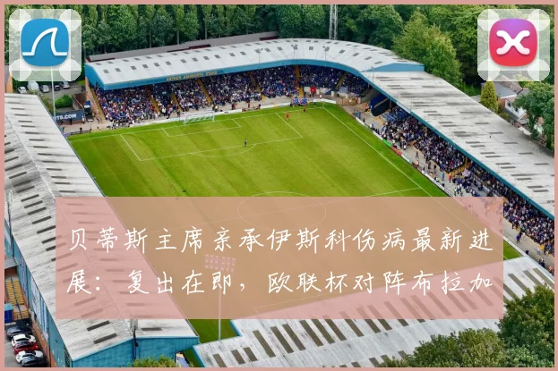 贝蒂斯主席亲承伊斯科伤病最新进展：复出在即，欧联杯对阵布拉加胜负难料，球队前景深度解析