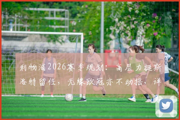 利物浦2026赛季规划：高层力挺斯洛特留任，无缘欧冠亦不动摇，详解芬威集团重建决心