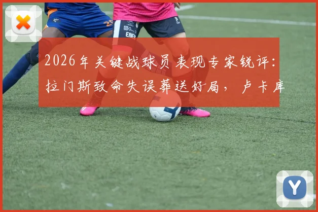 2026年关键战球员表现专家锐评:拉门斯致命失误葬送好局,卢卡库全场隐身原因解析