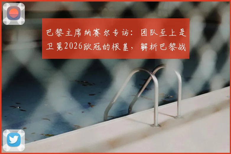 巴黎主席纳赛尔专访：团队至上是卫冕2026欧冠的根基，解析巴黎战术体系与阵容深度