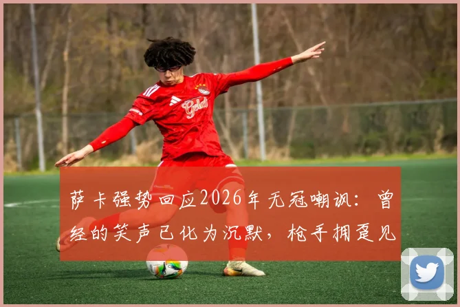 萨卡强势回应2026年无冠嘲讽:曾经的笑声已化为沉默,枪手拥趸见证破茧时刻