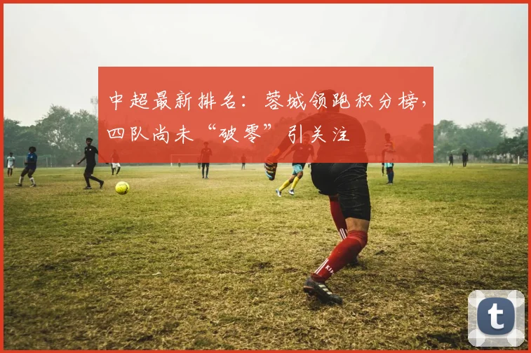 中超最新排名:蓉城领跑积分榜,四队尚未“破零”引关注