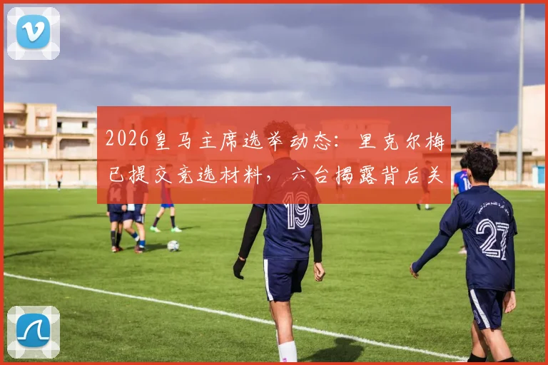 2026皇马主席选举动态:里克尔梅已提交竞选材料,六台揭露背后关键信息与候选人盘点