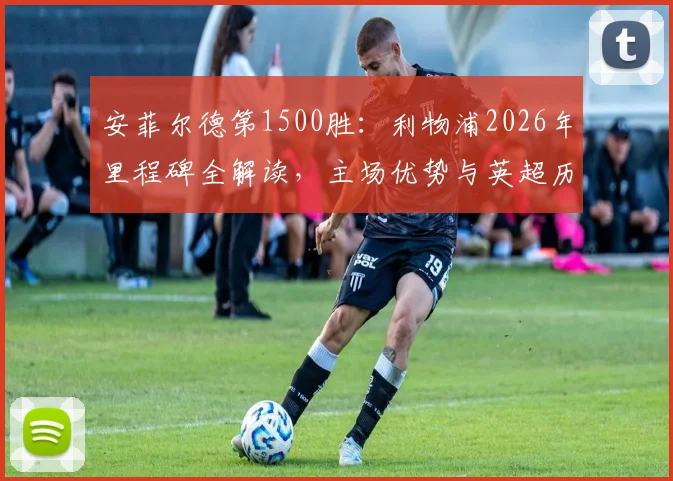 安菲尔德第1500胜：利物浦2026年里程碑全解读，主场优势与英超历史胜场排名分析