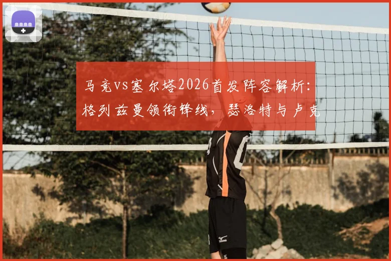 马竞vs塞尔塔2026首发阵容解析:格列兹曼领衔锋线,瑟洛特与卢克曼表现前瞻及历史交锋数据