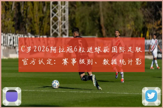 C罗2026阿拉冠6粒进球获国际足联官方认定：赛事级别、数据统计影响及对历史地位分析全解读