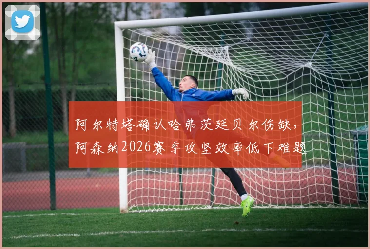 阿尔特塔确认哈弗茨廷贝尔伤缺，阿森纳2026赛季攻坚效率低下难题如何破解？战术与人员调整深度分析