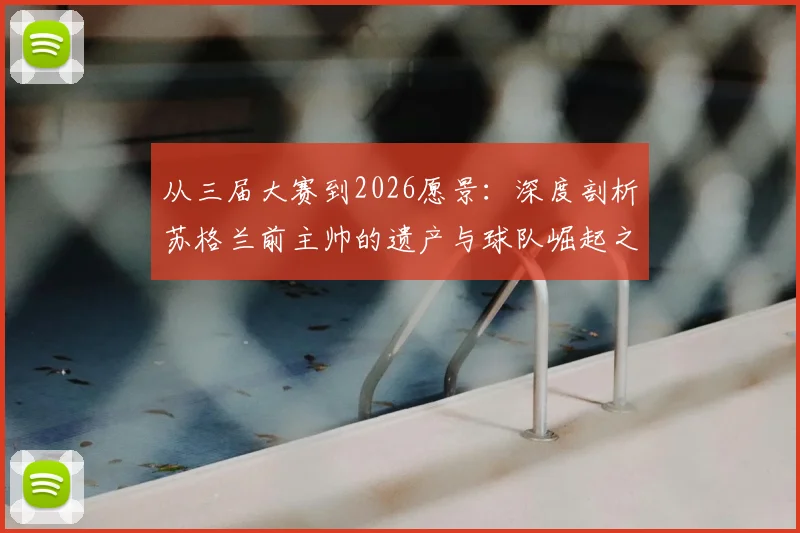 从三届大赛到2026愿景：深度剖析苏格兰前主帅的遗产与球队崛起之路