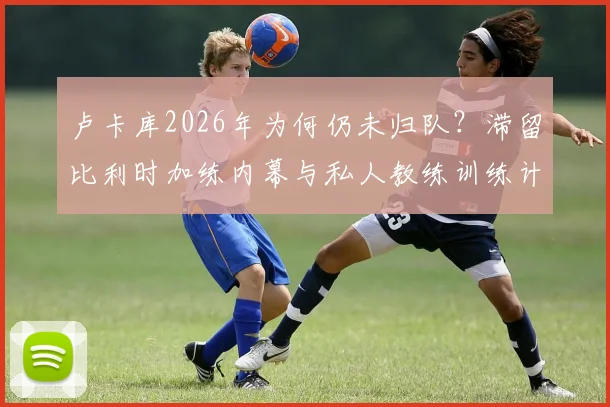 卢卡库2026年为何仍未归队?滞留比利时加练内幕与私人教练训练计划全解析