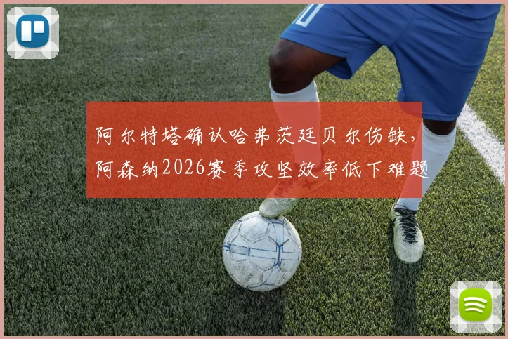 阿尔特塔确认哈弗茨廷贝尔伤缺,阿森纳2026赛季攻坚效率低下难题如何破解?战术与人员调整深度分析