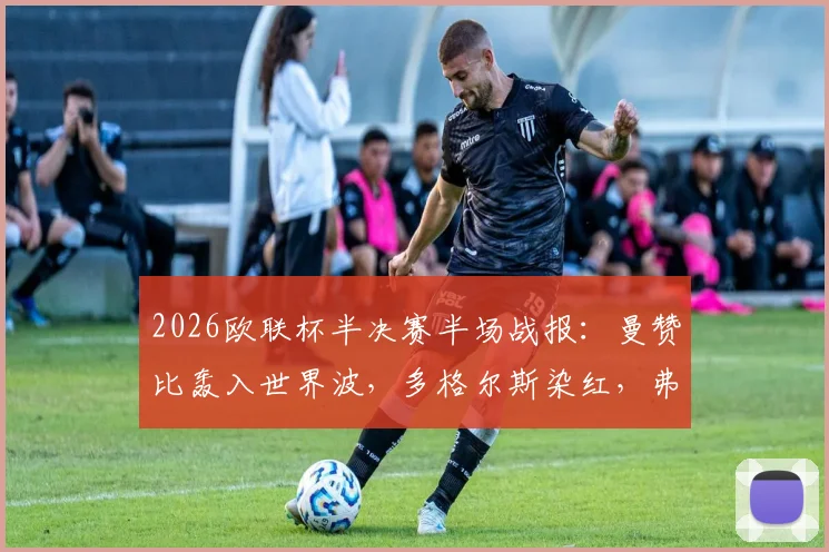 2026欧联杯半决赛半场战报:曼赞比轰入世界波,多格尔斯染红,弗赖堡2-0领先布拉加,晋级形势深度解析
