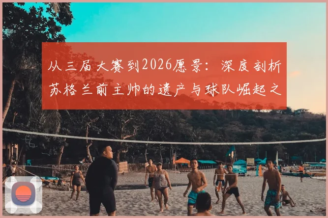 从三届大赛到2026愿景:深度剖析苏格兰前主帅的遗产与球队崛起之路